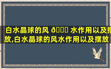 白水晶球的风 🍀 水作用以及摆放,白水晶球的风水作用以及摆放位置 🐦